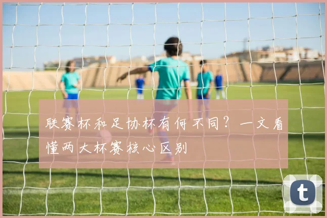 联赛杯和足协杯有何不同？一文看懂两大杯赛核心区别