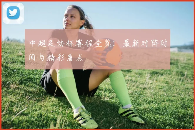 中超足协杯赛程全览:最新对阵时间与精彩看点