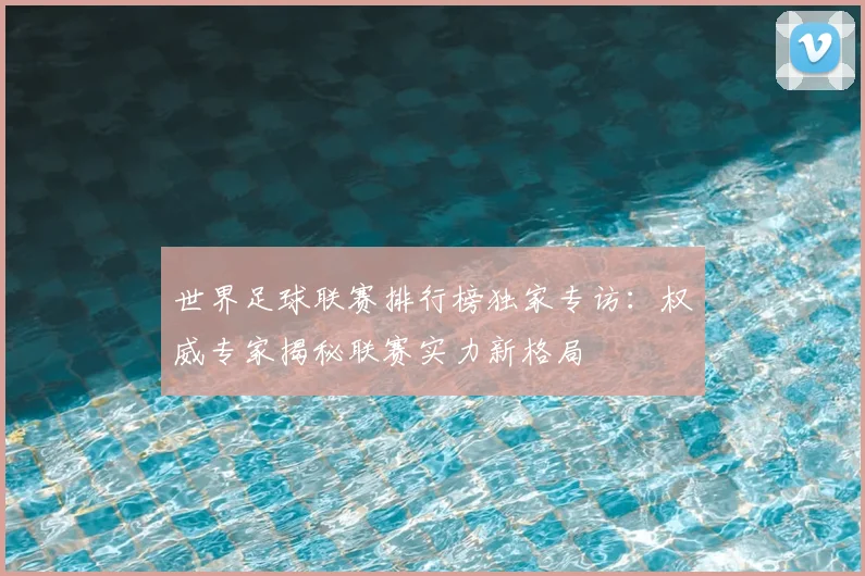 世界足球联赛排行榜独家专访：权威专家揭秘联赛实力新格局
